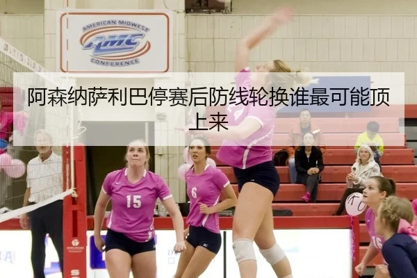 阿森纳萨利巴停赛后防线轮换谁最可能顶上来